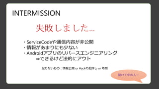 INTERMISSION
失敗しました…
・ServiceCodeや通信内容が非公開
・情報があまりにも少ない
・Androidアプリのリバースエンジニアリング
⇒できるけど法的にアウト
足りないもの：情報公開 or Hackのお許し or 時間
助けて中の人ー
 