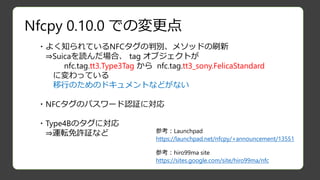 Nfcpy 0.10.0 での変更点
・よく知られているNFCタグの判別、メソッドの刷新
⇒Suicaを読んだ場合、 tag オブジェクトが
nfc.tag.tt3.Type3Tag から nfc.tag.tt3_sony.FelicaStandard
に変わっている
移行のためのドキュメントなどがない
・NFCタグのパスワード認証に対応
・Type4Bのタグに対応
⇒運転免許証など 参考：Launchpad
https://launchpad.net/nfcpy/+announcement/13551
参考：hiro99ma site
https://sites.google.com/site/hiro99ma/nfc
 