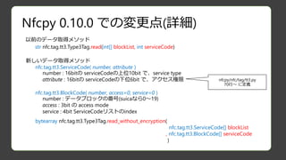 Nfcpy 0.10.0 での変更点(詳細)
str nfc.tag.tt3.Type3Tag.read(int[] blockList, int serviceCode)
以前のデータ取得メソッド
bytearray nfc.tag.tt3.Type3Tag.read_without_encryption(
nfc.tag.tt3.ServiceCode[] blockList
, nfc.tag.tt3.BlockCode[] serviceCode
)
新しいデータ取得メソッド
nfc.tag.tt3.ServiceCode( number, attribute )
number : 16bitの serviceCodeの上位10bit で、service type
attribute : 16bitの serviceCodeの下位6bit で、アクセス権限
nfc.tag.tt3.BlockCode( number, access=0, service=0 )
number : データブロックの番号(suicaなら0～19)
access : 3bit の access mode
service : 4bit ServiceCodeリストのindex
nfcpy/nfc/tag/tt3.py
70行～ に定義
 