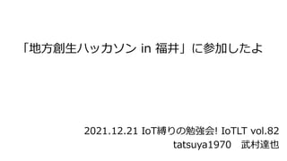 「地方創生ハッカソン in 福井」に参加したよ
tatsuya1970 武村達也
2021.12.21 IoT縛りの勉強会! IoTLT vol.82
 