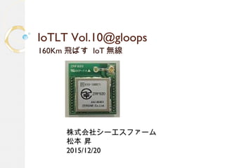 IoTLT Vol.10@gloops
160Km 飛ばす IoT 無線
株式会社シーエスファーム
松本 昇
2015/12/20
 