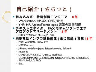 自己紹介（さらっと）
 組み込み系・計測制御エンジニア　 8 年
◦ Workstation, HP-UX, GPIB(HPIB)
◦ YHP, HP, AgilentTechnologies 装置の計測制御
 テキストエディタ、 FAX モデムソフトウエア　
プロダクトマネージメント　 5 年
◦ MIFES, STARFAX, MemoryPro386
 携帯電話インフラ試験装置 ( 主に無線）営業 16 年
◦ PDC, W-CDMA, HSPA, LTE
◦ NTT Docomo
◦ J-Phone, Vodafone Japan, Softbank mobile, Softbank
◦ KDDI, au
◦ SHARP, SONY, NEC, FUJITSU, TOSHIBA
◦ QUALCOMM, INTEL, ERICSSON, NOKIA, MITSUBISHI, RENESUS,
SAMSUNG, LG, P&Q
◦ Etc...
 