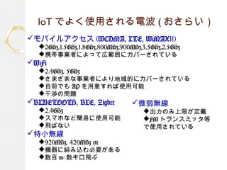 IoT でよく使用される電波 ( おさらい）
モバイルアクセス (WCDMA, LTE, WiMAX )Ⅱ
2GHz,1.5GHz,1.8GHz,800MHz,900MHz,3.5GHz,2.5GHz
携帯事業者によって広範囲にカバーされている
WiFi
2.4GHz, 5GHz
さまざまな事業者により地域的にカバーされている
自前でも AP を用意すれば使用可能
干渉の問題
BLUETOOTH, BLE, Zigbee
2.4GHz
スマホなど簡易に使用可能
飛ばない
特小無線
920MHz, 420MHz etc
機器に組み込む必要がある
数百 m- 数キロ飛ぶ
微弱無線
出力のみ上限が定義
FM トランスミッタ等
で使用されている
 