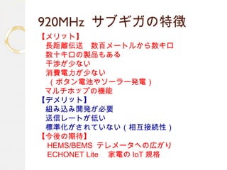 920MHz サブギガの特徴
【メリット】
　長距離伝送　数百メートルから数キロ
　数十キロの製品もある
　干渉が少ない
　消費電力が少ない
　 （ボタン電池やソーラー発電）
マルチホップの機能
【デメリット】
　組み込み開発が必要　
　送信レートが低い
　標準化がされていない（相互接続性）
【今後の期待】
　 HEMS/BEMS テレメータへの広がり
　 ECHONET Lite 　家電の IoT 規格
 