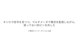 オシロで信号を見つつ、マルチメータで電流を監視しながら、
使ってないIOピンを外した
＊電源のインピーダンスに注意
 