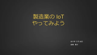 製造業の IoT
やってみよう
2017年 ５月 28日
田崎 秀行
 