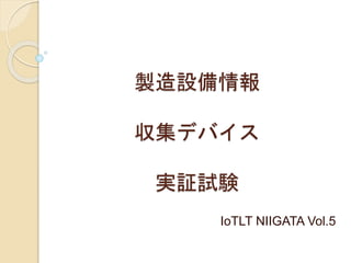 製造設備情報
収集デバイス
実証試験
IoTLT NIIGATA Vol.5
 
