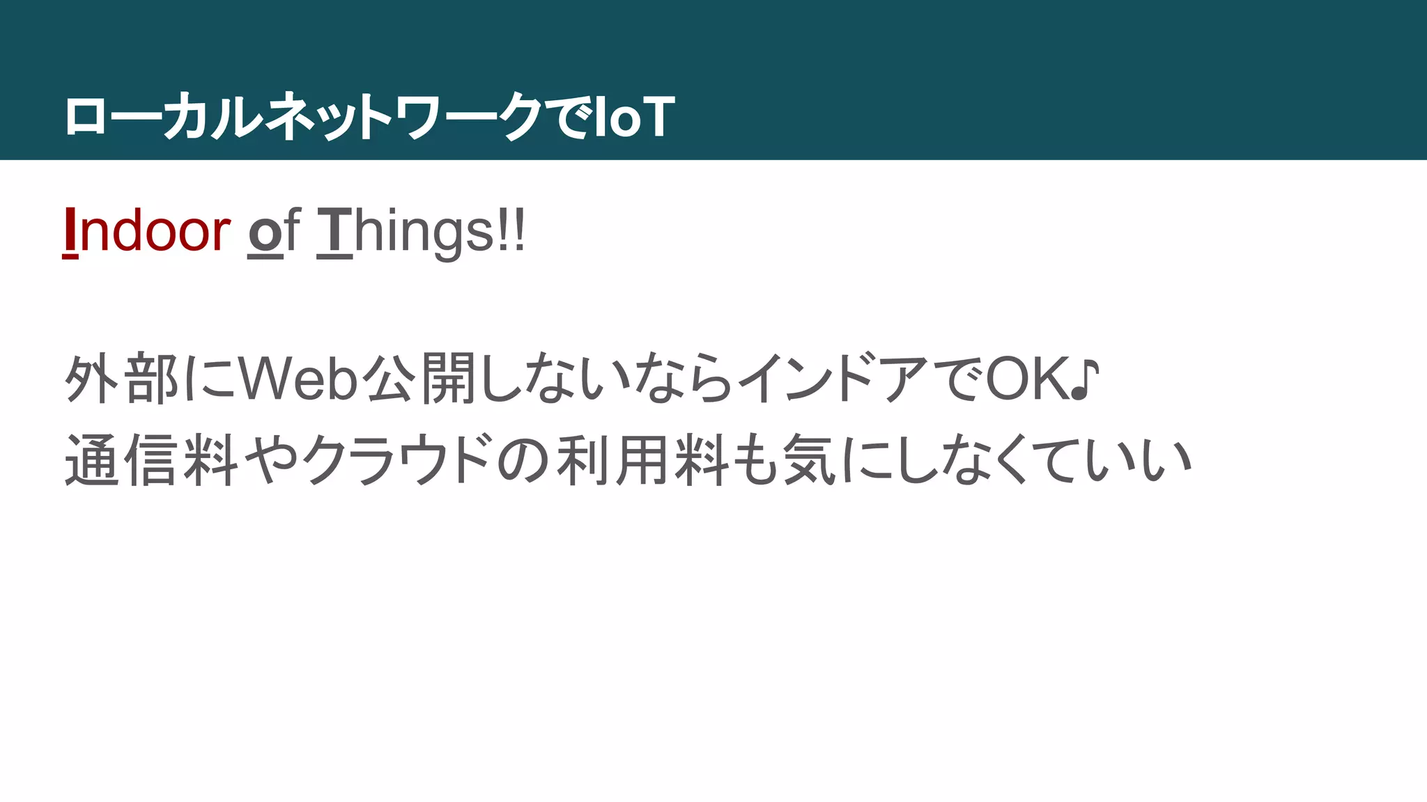 ローカルネットワークでIoT
Indoor of Things!!
外部にWeb公開しないならインドアでOK♪
通信料やクラウドの利用料も気にしなくていい
 