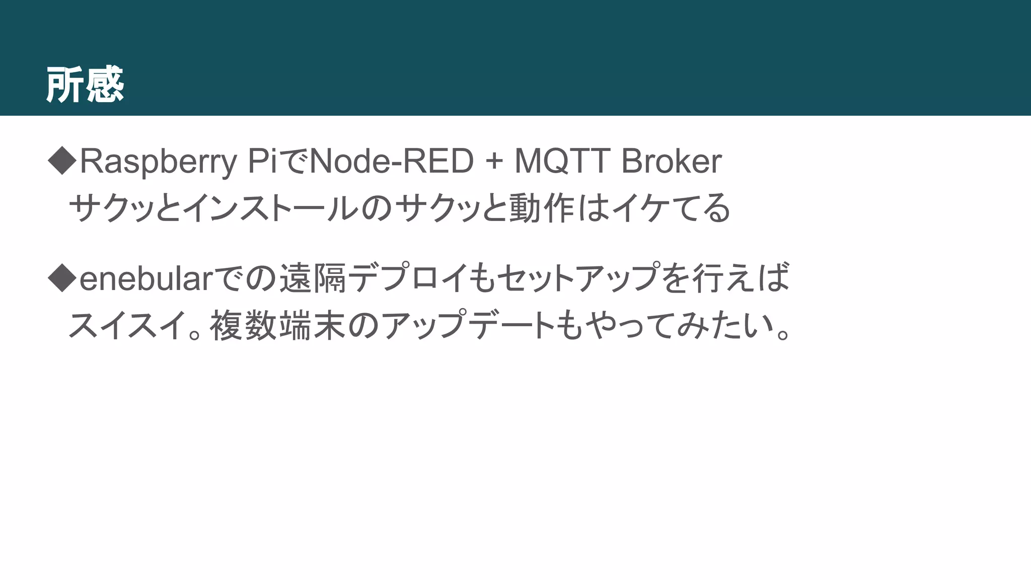 所感
◆Raspberry PiでNode-RED + MQTT Broker
　サクッとインストールのサクッと動作はイケてる
◆enebularでの遠隔デプロイもセットアップを行えば
　スイスイ。複数端末のアップデートもやってみたい。
 