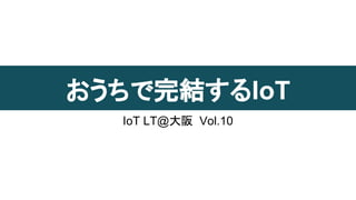 おうちで完結するIoT
IoT LT@大阪 Vol.10
 