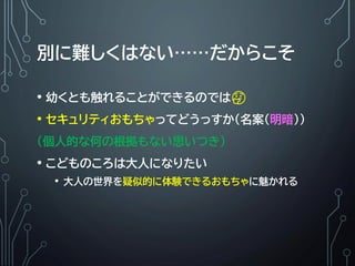 別に難しくはない……だからこそ
• 幼くとも触れることができるのでは🤔
• セキュリティおもちゃってどうっすか（名案(明暗）)
（個人的な何の根拠もない思いつき）
• こどものころは大人になりたい
• 大人の世界を疑似的に体験できるおもちゃに魅かれる
 