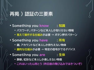 再掲 ) 認証の三要素
• Something you know : 知識
• パスワード，パターンなど本人しか知りえない情報
• 覚えて操作する仕組みが必要 → ボタン押すパターン
• Something you have : 所有
• 鍵，アカウントなど本人しか持ちえない物体
• 鍵的な仕組みが必要 → 特定の信号がでるデバイス
• Sometihng you are : 生体
• 静脈，虹彩など本人しか表しえない特徴
• これはいったん待とう (昨日夜の飛び込みではきついぞ)
 