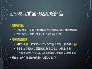 とりあえず盛り込んだ部品
• 知識認証
• フルカラーLEDを利用した色と場所の組み合わせ認証
• フルカラーLED，タクトスイッチ 各 3 つ
• 所有物認証
• MESH 使ってスマートフォンで行くかな (おもちゃ🤔
• 555 とか使って回路的に作るのもいい気もする
• 好きなパターンにしてみようとかいう教育も（欲張るな
• 思いつき)盗聴の危険も学べる？
 