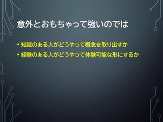意外とおもちゃって強いのでは
• 知識のある人がどうやって概念を取り出すか
• 経験のある人がどうやって体験可能な形にするか
 