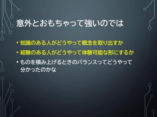 意外とおもちゃって強いのでは
• 知識のある人がどうやって概念を取り出すか
• 経験のある人がどうやって体験可能な形にするか
• ものを積み上げるときのバランスってどうやって
分かったのかな
 