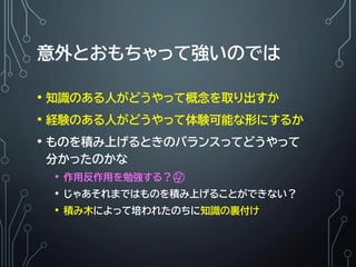 意外とおもちゃって強いのでは
• 知識のある人がどうやって概念を取り出すか
• 経験のある人がどうやって体験可能な形にするか
• ものを積み上げるときのバランスってどうやって
分かったのかな
• 作用反作用を勉強する？🤔
• じゃあそれまではものを積み上げることができない？
• 積み木によって培われたのちに知識の裏付け
 
