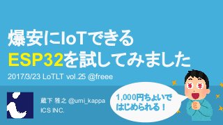 蔵下 雅之 @umi_kappa
ICS INC.
爆安にIoTできる
ESP32を試してみました
2017/3/23 LoTLT vol.25 @freee
1,000円ちょいで
はじめられる！
 