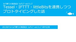 IoT縛りの勉強会! IoTLT vol.5 LT
Tessel・IFTTT・littleBitsを連携しつつ
プロトタイピングした話
20150714 IoT縛りの勉強会! IoTLT vol.5 LT 田中正吾
 