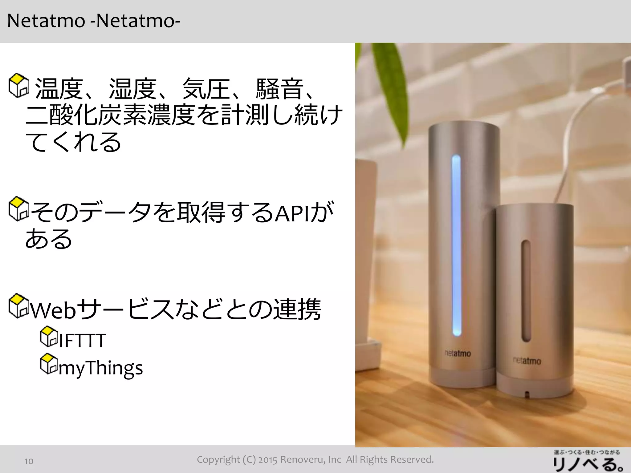 Netatmo -Netatmo-
Copyright (C) 2015 Renoveru, Inc All Rights Reserved.10
温度、湿度、気圧、騒音、
二酸化炭素濃度を計測し続け
てくれる
そのデータを取得するAPIが
ある
Webサービスなどとの連携
IFTTT
myThings
 