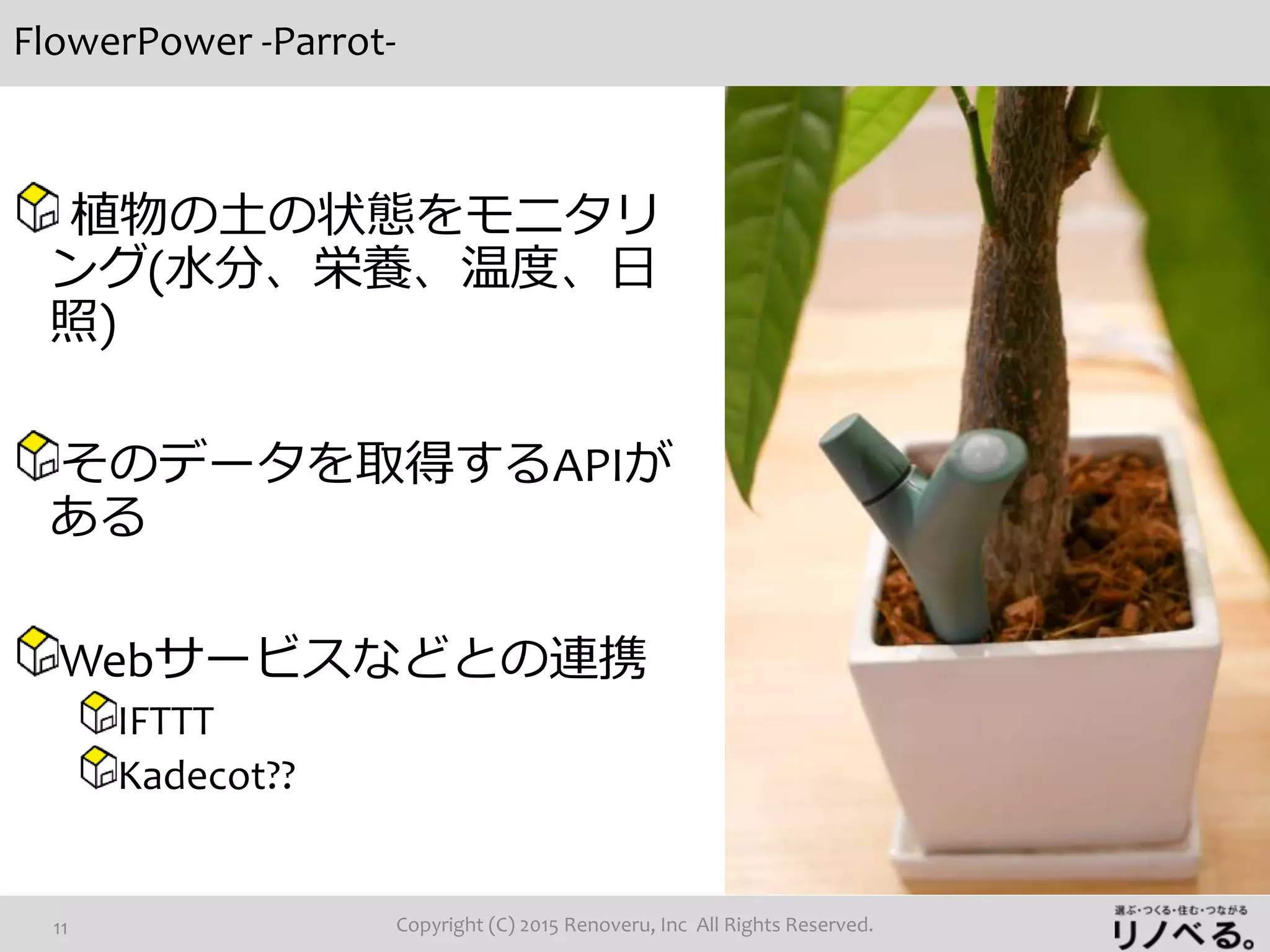 FlowerPower -Parrot-
Copyright (C) 2015 Renoveru, Inc All Rights Reserved.11
植物の土の状態をモニタリ
ング(水分、栄養、温度、日
照)
そのデータを取得するAPIが
ある
Webサービスなどとの連携
IFTTT
Kadecot??
 