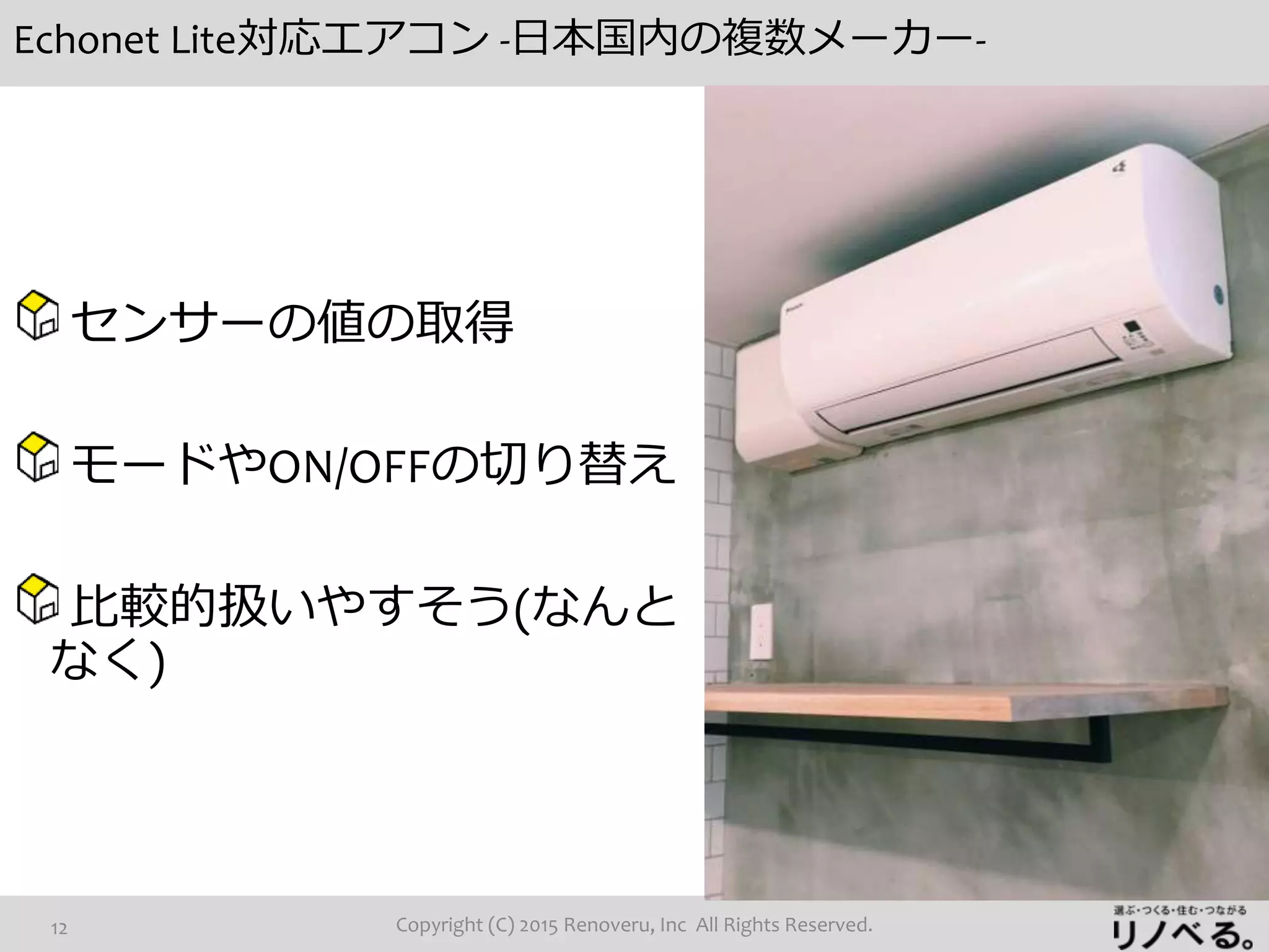 Echonet Lite対応エアコン -日本国内の複数メーカー-
Copyright (C) 2015 Renoveru, Inc All Rights Reserved.12
センサーの値の取得
モードやON/OFFの切り替え
比較的扱いやすそう(なんと
なく)
 