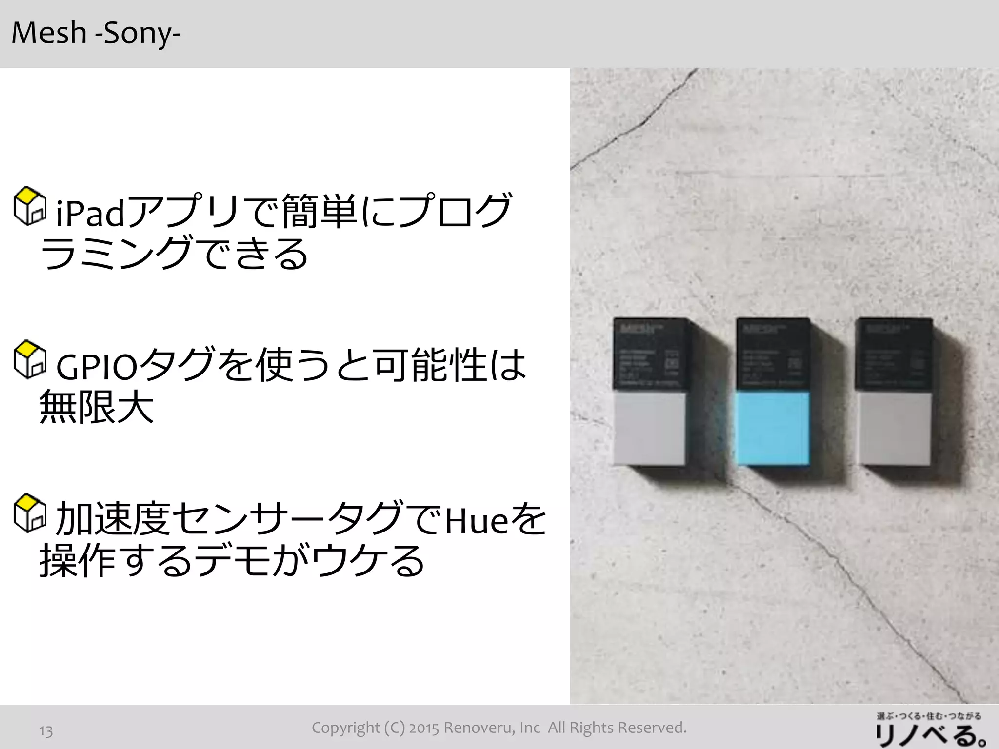 Mesh -Sony-
Copyright (C) 2015 Renoveru, Inc All Rights Reserved.13
iPadアプリで簡単にプログ
ラミングできる
GPIOタグを使うと可能性は
無限大
加速度センサータグでHueを
操作するデモがウケる
 