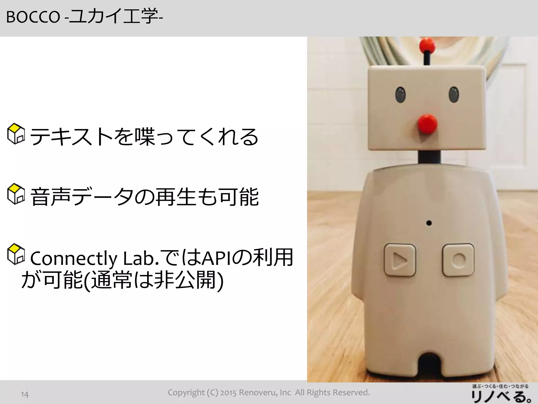 BOCCO -ユカイ工学-
Copyright (C) 2015 Renoveru, Inc All Rights Reserved.14
テキストを喋ってくれる
音声データの再生も可能
Connectly Lab.ではAPIの利用
が可能(通常は非公開)
 