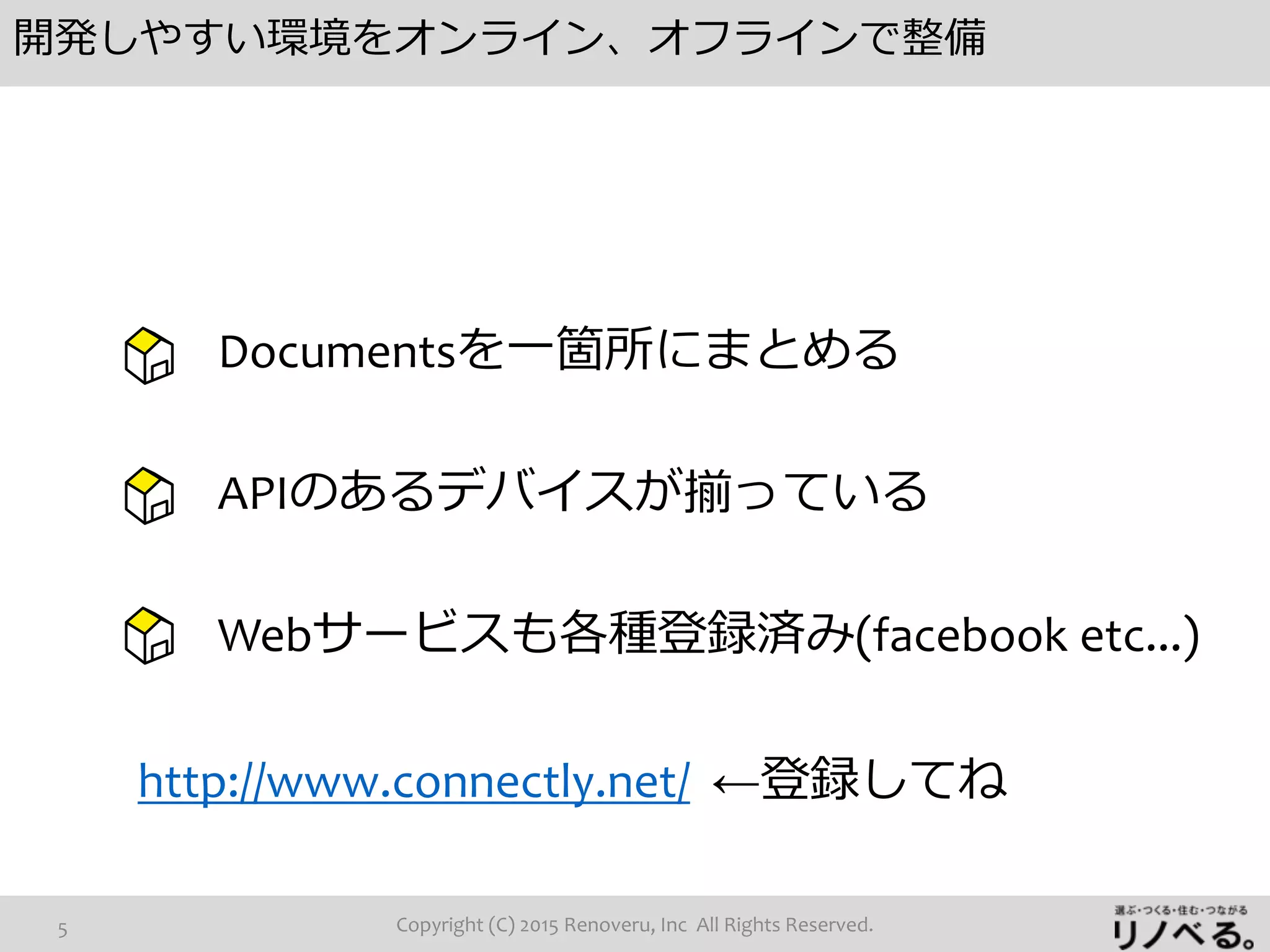 開発しやすい環境をオンライン、オフラインで整備
Copyright (C) 2015 Renoveru, Inc All Rights Reserved.5
Documentsを一箇所にまとめる
APIのあるデバイスが揃っている
Webサービスも各種登録済み(facebook etc...)
http://www.connectly.net/ ←登録してね
 