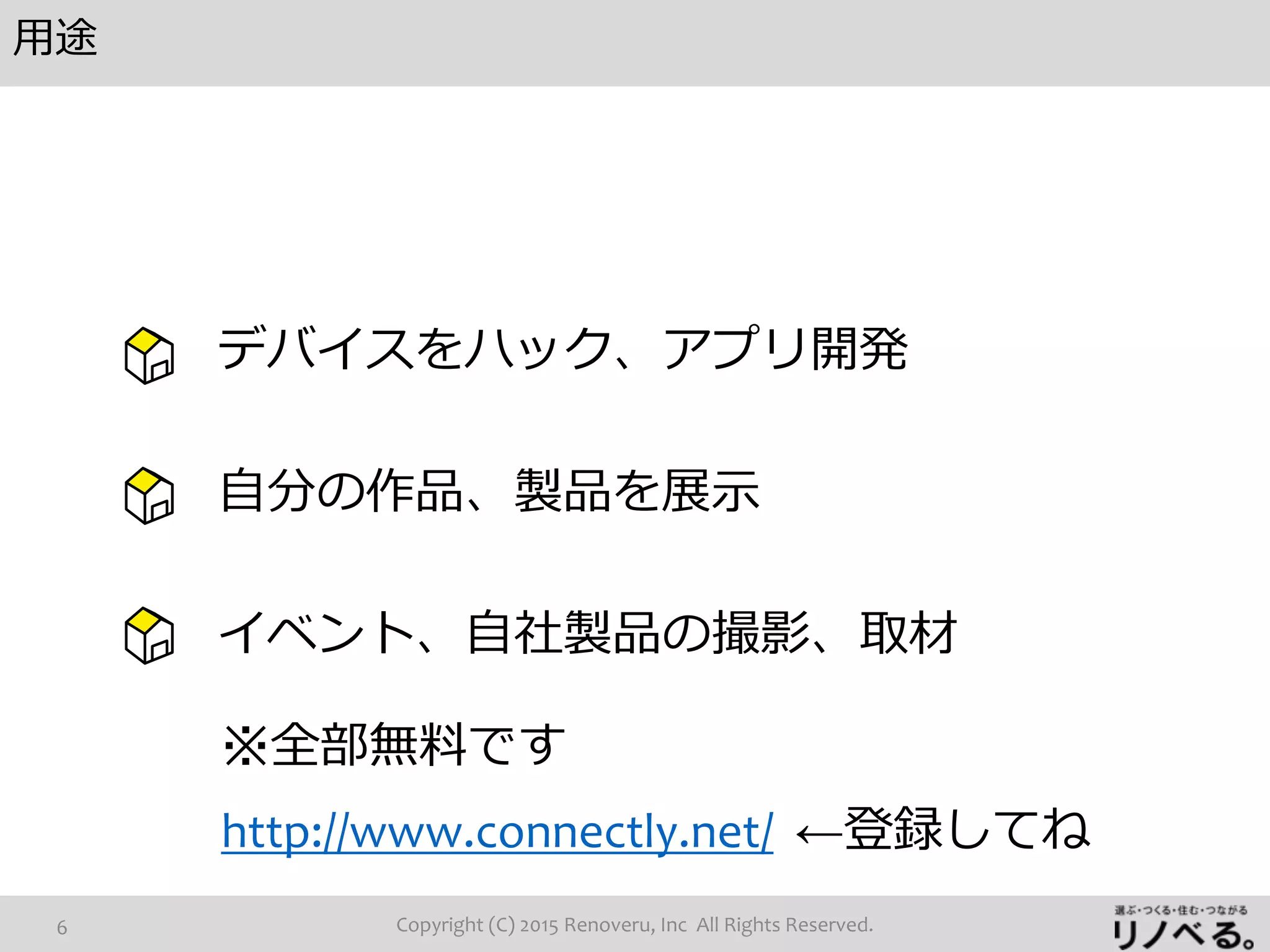 用途
Copyright (C) 2015 Renoveru, Inc All Rights Reserved.6
デバイスをハック、アプリ開発
自分の作品、製品を展示
イベント、自社製品の撮影、取材
※全部無料です
http://www.connectly.net/ ←登録してね
 