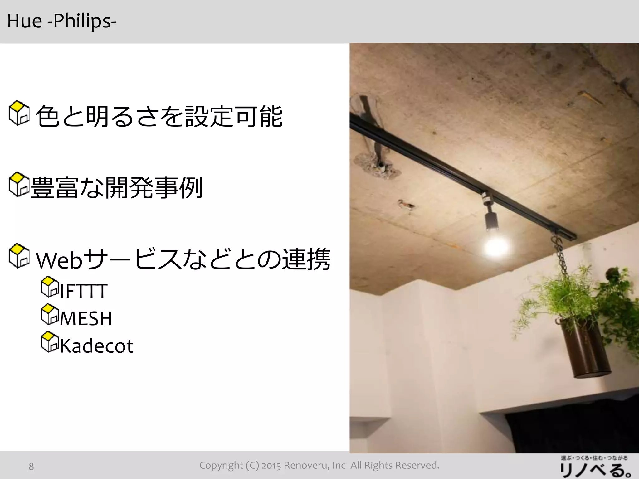 Hue -Philips-
Copyright (C) 2015 Renoveru, Inc All Rights Reserved.8
色と明るさを設定可能
豊富な開発事例
Webサービスなどとの連携
IFTTT
MESH
Kadecot
 