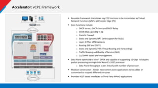 Accelerator: vCPE Framework
 Reusable framework that allows key CPE functions to be instantiated as Virtual
Network Functions (VNFs) at Provider Edge (PE)
 Core Functions include:
o DHCP server, DHCP client and DHCP Relay
o VLAN (802.1q and Q-in-Q)
o Stateful Firewall
o Static and Dynamic NAT (with support for ALGs)
o Layer-3 IPSec VPN Gateway
o Routing (RIP and OSPF)
o Static and Dynamic VRF (Virtual Routing and Forwarding)
o Traffic Shaping and Quality of Service (QoS)
o CLI/SNMP based VNF management
 Data Plane optimized to Intel® DPDK and capable of supporting 10 Gbps full duplex
packet processing on single Intel Xeon E5-2697 processor
o Data Plane throughput scales linearly with number of processors
 Modular construction - Allows new control plane applications to be added or
customized to support different use cases
 Provides REST based interfaces to Third Party MANO applications
 