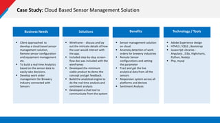 Case Study: Cloud Based Sensor Management Solution
Business Needs
 Client approached to
develop a cloud based sensor
management solution,
Remote sensor configuration
and equipment management
etc.
 To build a real time Analytics
based on the sensor data to
easily take decisions.
 Develop work order
management for Brewery
Industry connected with
Sensors
Solutions
 Wireframe - discuss and lay
out the intricate details of how
the user would interact with
the app.
 Included step-by-step screen-
flow doc was included with the
wireframes
 Developed the minimum
viable product to demo the
concept and get feedback.
 Build the analytical engine to
do the real time analysis and
sentiment analysis
 Developed a chat tool to
communicate from the system
 Sensor management solution
on cloud
 Anamoly detection of work
orders for brewery industries
 Remote Sensor
configurations and setting
the parameter
 Tract and get the live
analytical data from all the
sensors
 Responsive system across all
platforms and devices
 Sentiment Analysis
Benefits
 Adobe Experience design
 HTML5 / CSS3 , Bootstrap
 Javascript Libraries -
Angularjs , D3js, Highcharts,
Python, Nodejs
 Php, mysql
Technology / Tools
 