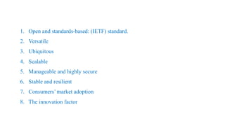 1. Open and standards-based: (IETF) standard.
2. Versatile
3. Ubiquitous
4. Scalable
5. Manageable and highly secure
6. Stable and resilient
7. Consumers’ market adoption
8. The innovation factor
 
