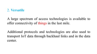 2. Versatile
A large spectrum of access technologies is available to
offer connectivity of things in the last mile.
Additional protocols and technologies are also used to
transport IoT data through backhaul links and in the data
center.
 