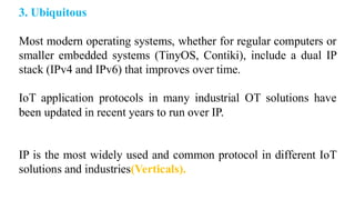 3. Ubiquitous
Most modern operating systems, whether for regular computers or
smaller embedded systems (TinyOS, Contiki), include a dual IP
stack (IPv4 and IPv6) that improves over time.
IoT application protocols in many industrial OT solutions have
been updated in recent years to run over IP.
IP is the most widely used and common protocol in different IoT
solutions and industries(Verticals).
 
