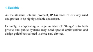 4. Scalable
As the standard internet protocol, IP has been extensively used
and proven to be highly scalable and robust.
Certainly, incorporating a large number of "things" into both
private and public systems may need special optimizations and
design guidelines tailored to these new devices.
 
