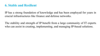 6. Stable and Resilient
IP has a strong foundation of knowledge and has been employed for years in
crucial infrastructures like finance and defense networks.
The stability and strength of IP benefit from a large community of IT experts
who can assist in creating, implementing, and managing IP-based solutions.
 