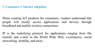 7. Consumer’s Market Adoption
When creating IoT products for consumers, vendors understand that
people will mostly access applications and devices through
broadband and mobile wireless connections.
IP is the underlying protocol for applications ranging from file
transfer and e-mail to the World Wide Web, e-commerce, social
networking, mobility, and more.
 