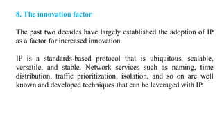 8. The innovation factor
The past two decades have largely established the adoption of IP
as a factor for increased innovation.
IP is a standards-based protocol that is ubiquitous, scalable,
versatile, and stable. Network services such as naming, time
distribution, traffic prioritization, isolation, and so on are well
known and developed techniques that can be leveraged with IP.
 