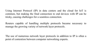 Using Internet Protocol (IP) in data centers and the cloud for IoT is
common, but making the final connection to end devices with IP can be
tricky, causing challenges for a seamless connection.
Routers capable of handling multiple protocols became necessary to
manage the growing variety of network layer protocols.
The use of numerous network layer protocols in addition to IP is often a
point of contention between computer networking experts.
 