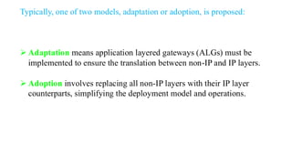 Typically, one of two models, adaptation or adoption, is proposed:
➢ Adaptation means application layered gateways (ALGs) must be
implemented to ensure the translation between non-IP and IP layers.
➢ Adoption involves replacing all non-IP layers with their IP layer
counterparts, simplifying the deployment model and operations.
 