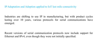 IP Adaptation and Adoption applied to IoT last mile connectivity
Industries are shifting to use IP in manufacturing, but with product cycles
lasting over 10 years, various protocols for serial communications have
emerged.
Recent versions of serial communication protocols now include support for
Ethernet and IPv4, even though they were not initially specified.
 