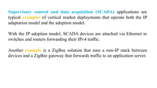 Supervisory control and data acquisition (SCADA) applications are
typical examples of vertical market deployments that operate both the IP
adaptation model and the adoption model.
With the IP adoption model, SCADA devices are attached via Ethernet to
switches and routers forwarding their IPv4 traffic.
Another example is a ZigBee solution that runs a non-IP stack between
devices and a ZigBee gateway that forwards traffic to an application server.
 
