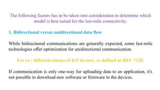 The following factors has to be taken into consideration to determine which
model is best suited for the last-mile connectivity:
1. Bidirectional versus unidirectional data flow
While bidirectional communications are generally expected, some last-mile
technologies offer optimization for unidirectional communication.
For ex : different classes of IoT devices, as defined in RFC 7228.
If communication is only one-way for uploading data to an application, it's
not possible to download new software or firmware to the devices.
 