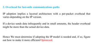 2. Overhead for last-mile communications paths
IP adoption implies a layered architecture with a per-packet overhead that
varies depending on the IP version.
If a device sends data infrequently and in small amounts, the header overhead
might be more than the actual device data.
Hence We must determine if adopting the IP model is needed and, if so, figure
out how to make it more efficient/Optimized.
 