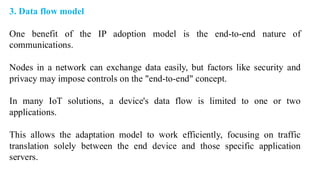 3. Data flow model
One benefit of the IP adoption model is the end-to-end nature of
communications.
Nodes in a network can exchange data easily, but factors like security and
privacy may impose controls on the "end-to-end" concept.
In many IoT solutions, a device's data flow is limited to one or two
applications.
This allows the adaptation model to work efficiently, focusing on traffic
translation solely between the end device and those specific application
servers.
 