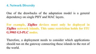 4. Network Diversity
One of the drawbacks of the adaptation model is a general
dependency on single PHY and MAC layers.
For example, ZigBee devices must only be deployed in
ZigBee network islands. This same restriction holds for ITU
G.9903 G3-PLC nodes.
Therefore, a deployment needs to consider which applications
should run on the gateway connecting these islands to the rest of
the world.
 