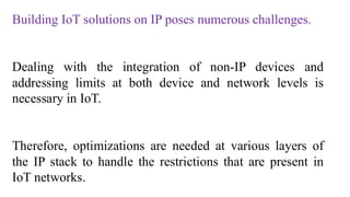 Building IoT solutions on IP poses numerous challenges.
Dealing with the integration of non-IP devices and
addressing limits at both device and network levels is
necessary in IoT.
Therefore, optimizations are needed at various layers of
the IP stack to handle the restrictions that are present in
IoT networks.
 
