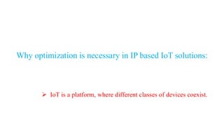Why optimization is necessary in IP based IoT solutions:
➢ IoT is a platform, where different classes of devices coexist.
 