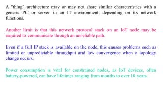 A "thing" architecture may or may not share similar characteristics with a
generic PC or server in an IT environment, depending on its network
functions.
Another limit is that this network protocol stack on an IoT node may be
required to communicate through an unreliable path.
Even if a full IP stack is available on the node, this causes problems such as
limited or unpredictable throughput and low convergence when a topology
change occurs.
Power consumption is vital for constrained nodes, as IoT devices, often
battery-powered, can have lifetimes ranging from months to over 10 years.
 